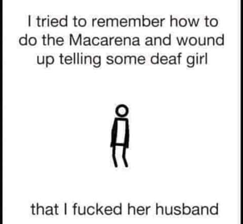 head - I tried to remember how to do the Macarena and wound up telling some deaf girl that I fucked her husband
