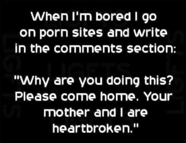 pijani ljudi - When I'm bored I go on porn sites and write in the section "Why are you doing this? Please come home. Your mother and I are heartbroken."