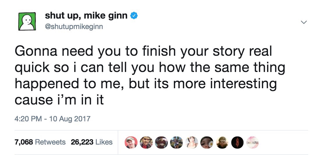 relatable tweets - shut up, mike ginn Gonna need you to finish your story real quick so i can tell you how the same thing happened to me, but its more interesting cause i'm in it 7,068 26,223 90000OOO