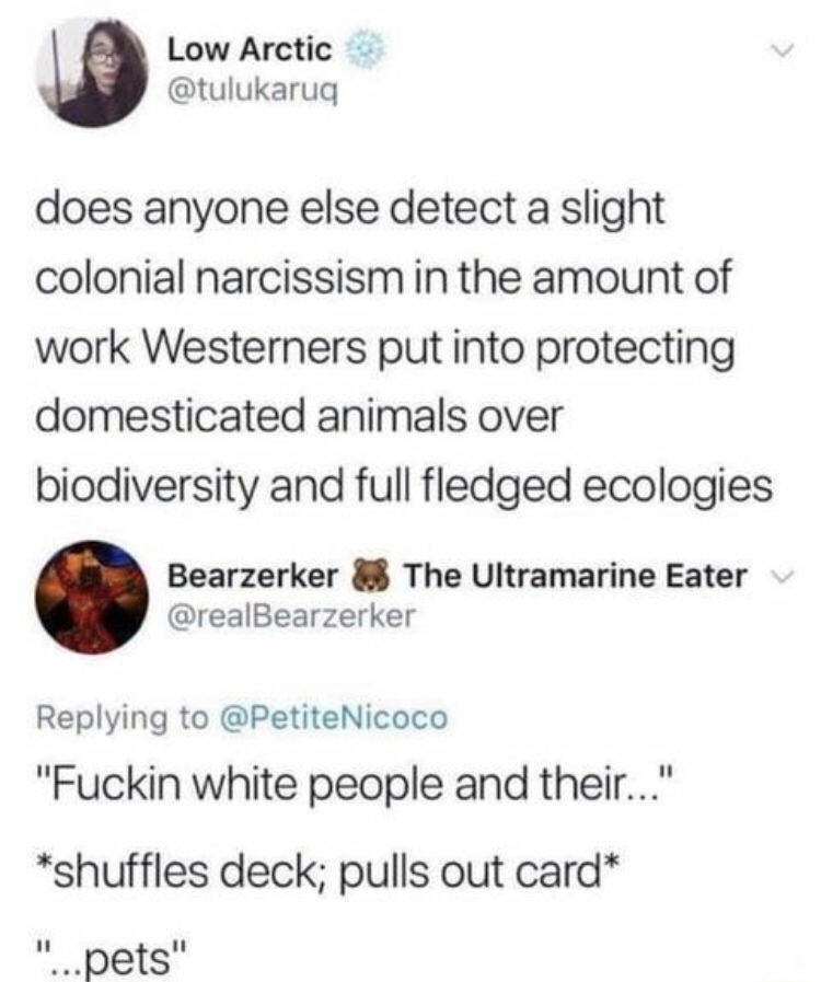 white people and their pets - Low Arctic does anyone else detect a slight colonial narcissism in the amount of work Westerners put into protecting domesticated animals over biodiversity and full fledged ecologies Bearzerker The Ultramarine Eater Nicoco "F