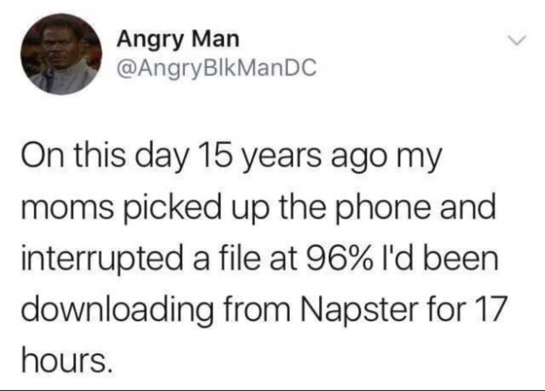 Angry Man On this day 15 years ago my moms picked up the phone and interrupted a file at 96% I'd been downloading from Napster for 17 hours.