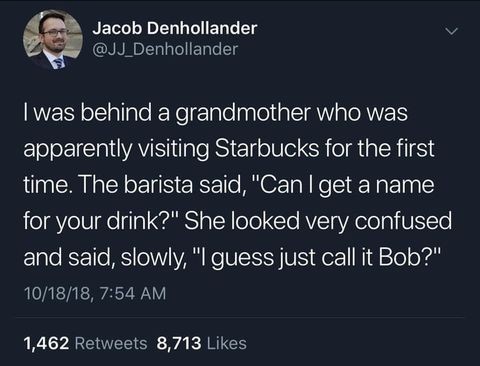 run like an animal - Jacob Denhollander I was behind a grandmother who was apparently visiting Starbucks for the first time. The barista said, "Can I get a name for your drink?" She looked very confused and said, slowly, "I guess just call it Bob?" 101818