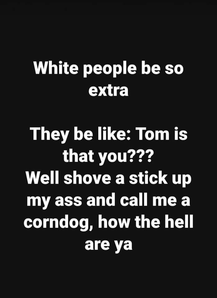 White people be so extra They be Tom is that you??? Well shove a stick up my ass and call me a corndog, how the hell are ya