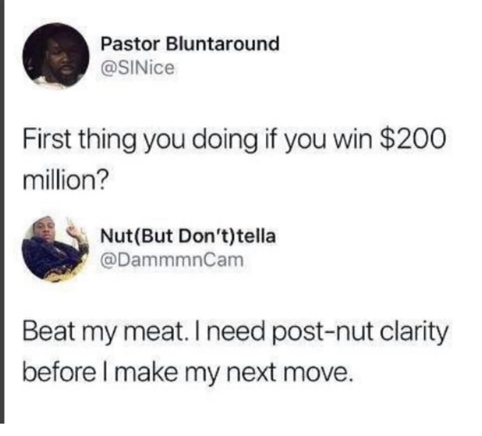 rightmove - Pastor Bluntaround First thing you doing if you win $200 million? NutBut Don'ttella Beat my meat. I need postnut clarity before I make my next move.