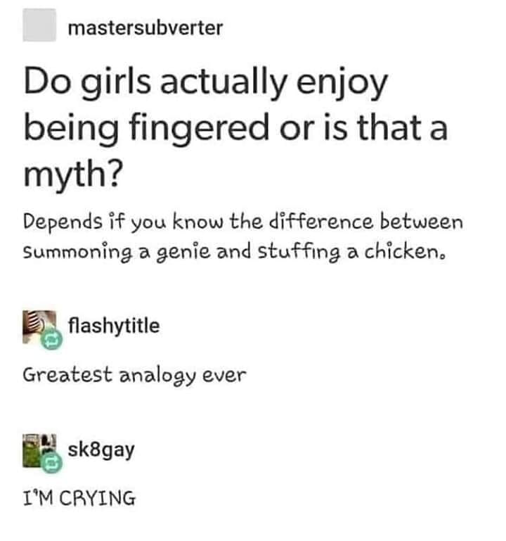 document - mastersubverter Do girls actually enjoy being fingered or is that a myth? Depends if you know the difference between Summoning a genie and stuffing a chicken. flashytitle Greatest analogy ever sk8gay I'M Crying