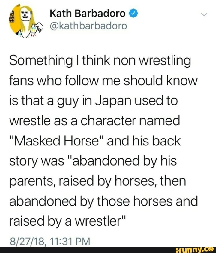 document - Kath Barbadoro w a Something I think non wrestling fans who me should know is that a guy in Japan used to wrestle as a character named "Masked Horse" and his back story was "abandoned by his parents, raised by horses, then abandoned by those ho