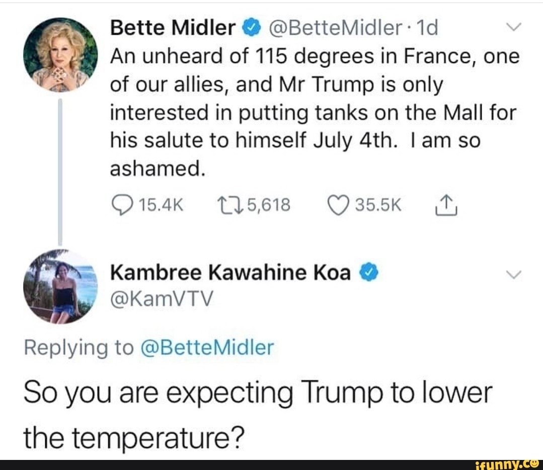 point - Bette Midler Midler. 1d An unheard of 115 degrees in France, one of our allies, and Mr Trump is only interested in putting tanks on the Mall for his salute to himself July 4th. I am so ashamed. 275,618 1 Kambree Kawahine koa Midler So you are expe