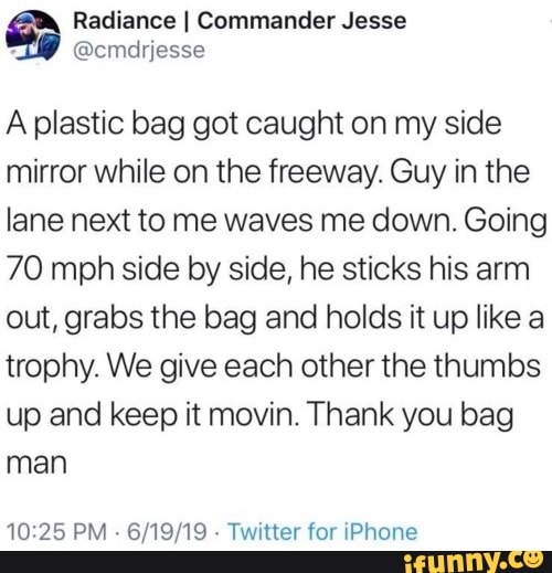 document - Radiance Commander Jesse A plastic bag got caught on my side mirror while on the freeway. Guy in the lane next to me waves me down. Going 70 mph side by side, he sticks his arm out, grabs the bag and holds it up a trophy. We give each other the