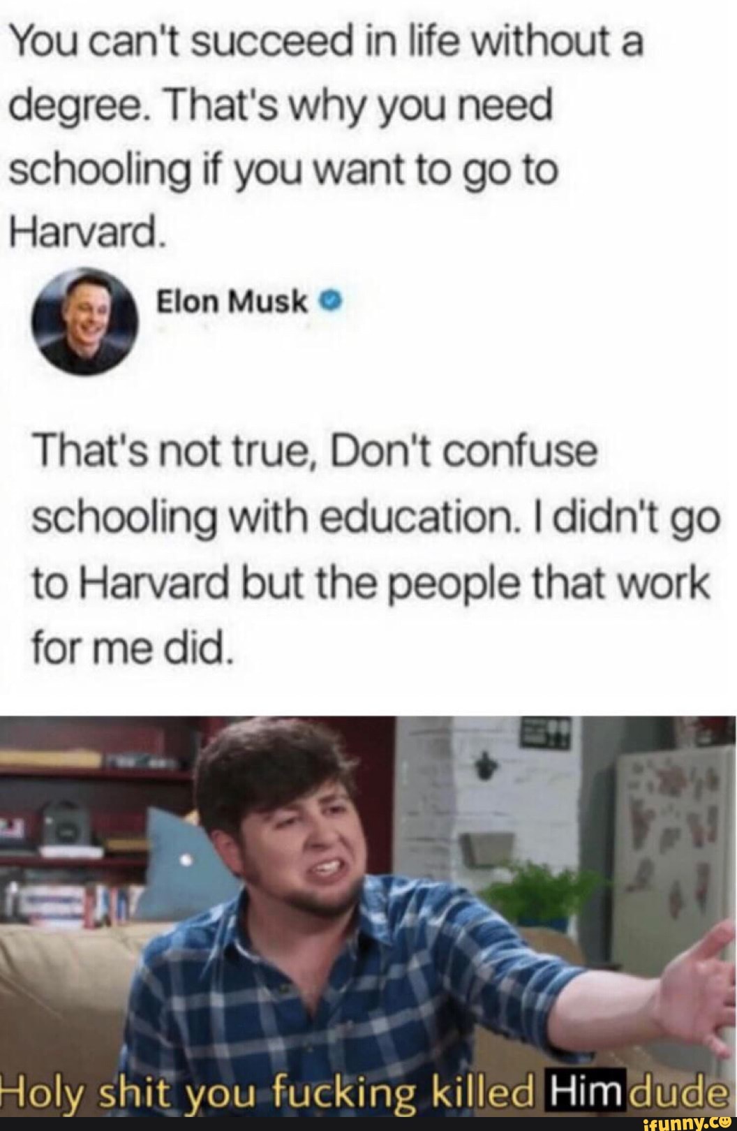 holy shit you fucking killed her dude - You can't succeed in life without a degree. That's why you need schooling if you want to go to Harvard Elon Musk That's not true, Don't confuse schooling with education. I didn't go to Harvard but the people that wo