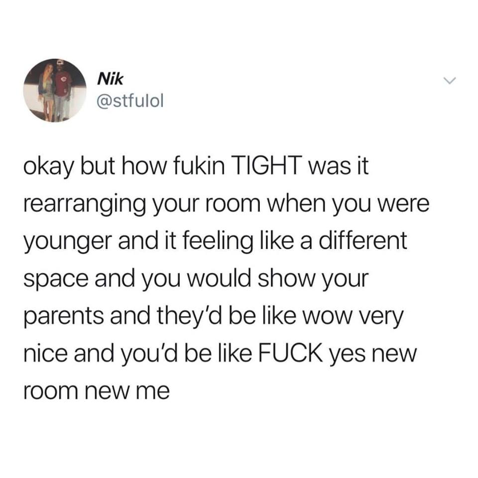 Nik okay but how fukin Tight was it rearranging your room when you were younger and it feeling a different space and you would show your parents and they'd be wow very nice and you'd be Fuck yes new room new me