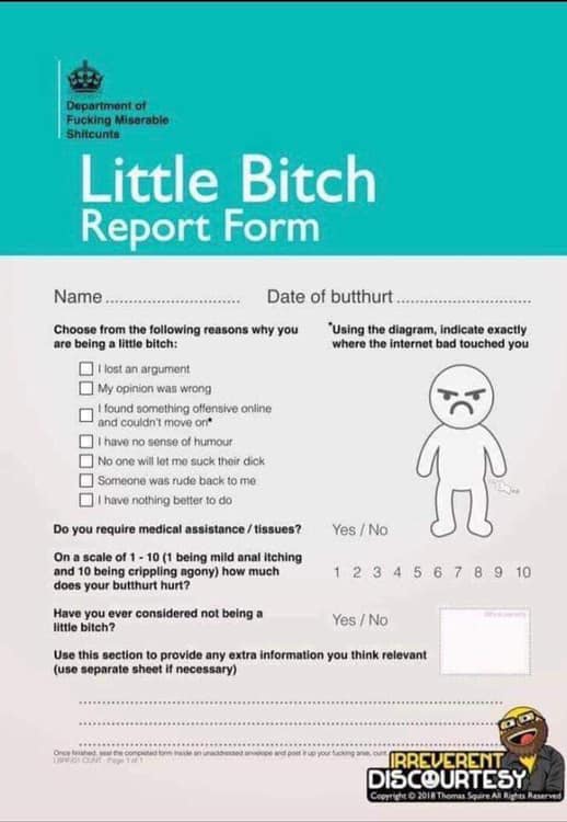 little bitch report form - Department of Fucking Misarable Shitcunts Little Bitch Report Form Name.... .. Date of butthurt.. Choose from the ing reasons why you are being a little bitch "Using the diagram, indicate exactly where the internet bad touched y