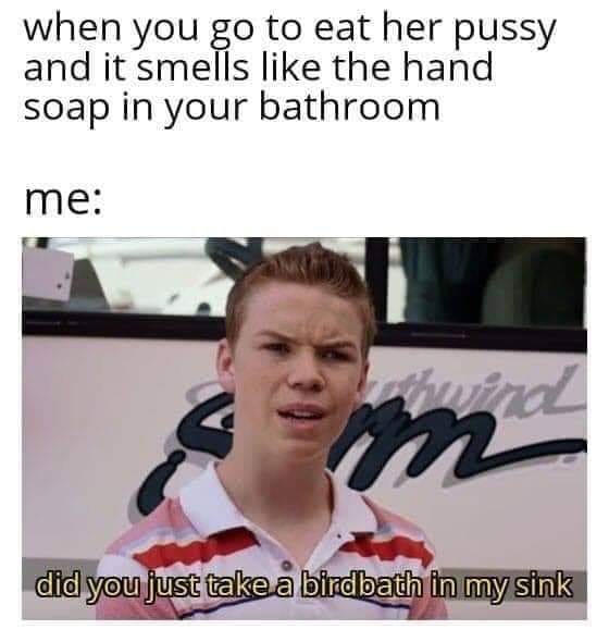 dirty memes - when you go to eat her pussy and it smells the hand soap in your bathroom me did you just take a birdbath in my sink
