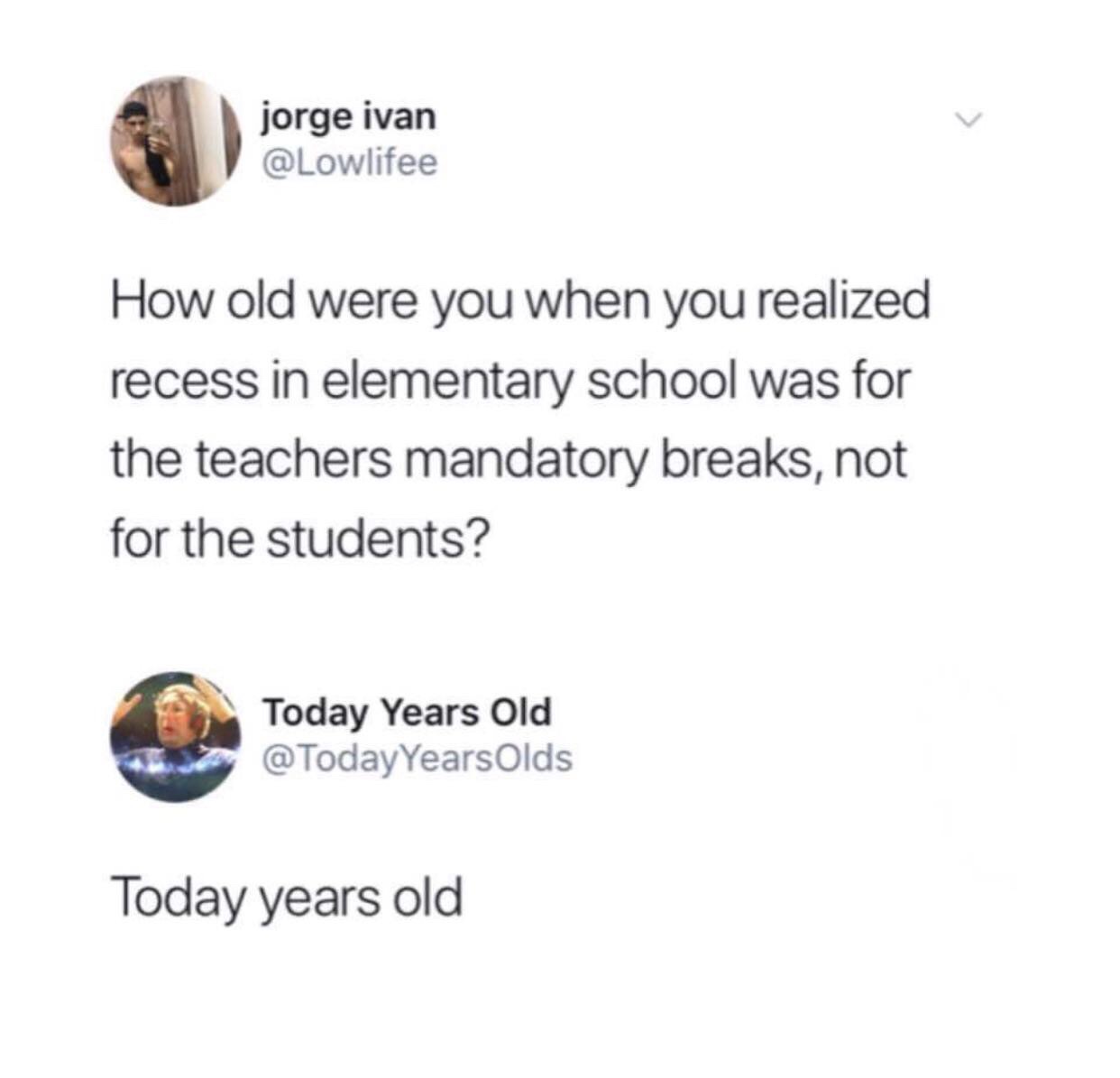 old were you when you realize - jorge ivan How old were you when you realized recess in elementary school was for the teachers mandatory breaks, not for the students? Today Years Old Olds Today years old