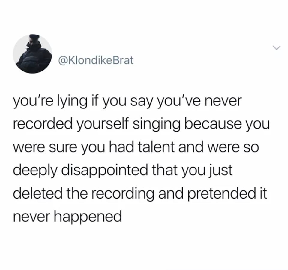 T1J - you're lying if you say you've never recorded yourself singing because you were sure you had talent and were so deeply disappointed that you just deleted the recording and pretended it never happened