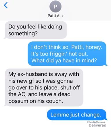 number - Patti A. > Do you feel doing something? I don't think so, Patti, honey. It's too friggin' hot out. What did ya have in mind? My exhusband is away with his new gf so I was gonna go over to his place, shut off the Ac, and leave a dead possum on his