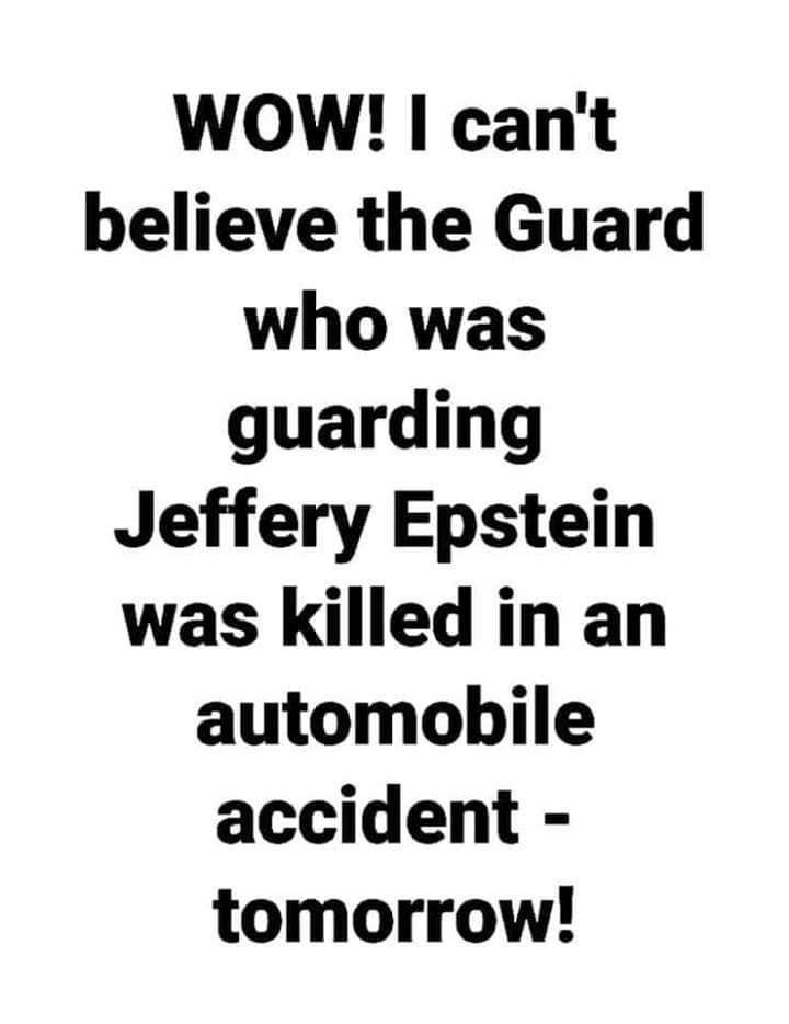 epstein guard commits suicide tomorrow - Wow! I can't believe the Guard who was guarding Jeffery Epstein was killed in an automobile accident tomorrow!