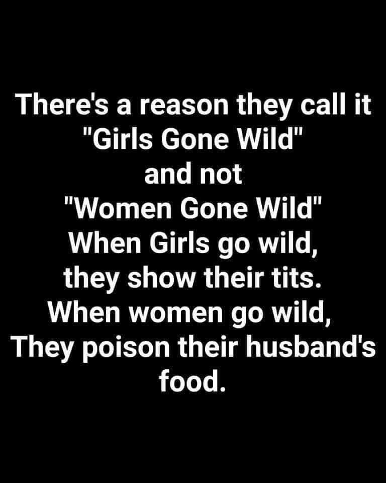 There's a reason they call it "Girls Gone Wild" and not "Women Gone Wild" When Girls go wild, they show their tits. When women go wild, They poison their husband's food.