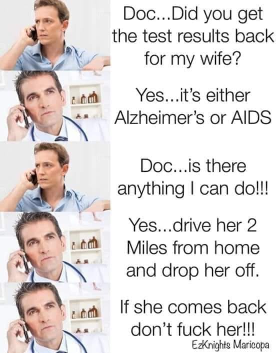 Humour - Doc... Did you get the test results back for my wife? Yes...it's either Alzheimer's or Aids Doc...is there anything I can do!!! Yes...drive her 2 Miles from home and drop her off. If she comes back don't fuck her!!! EzKnights Maricopa