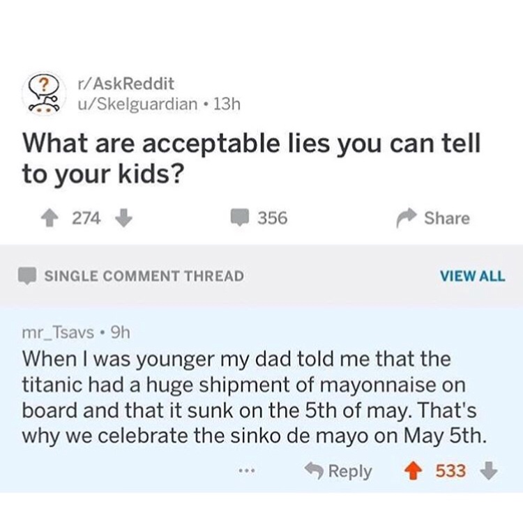 askreddit memes - rAskReddit uSkelguardian 13h What are acceptable lies you can tell to your kids? 274 356 Single Comment Thread View All mr_Tsavs 9h When I was younger my dad told me that the titanic had a huge shipment of mayonnaise on board and that it