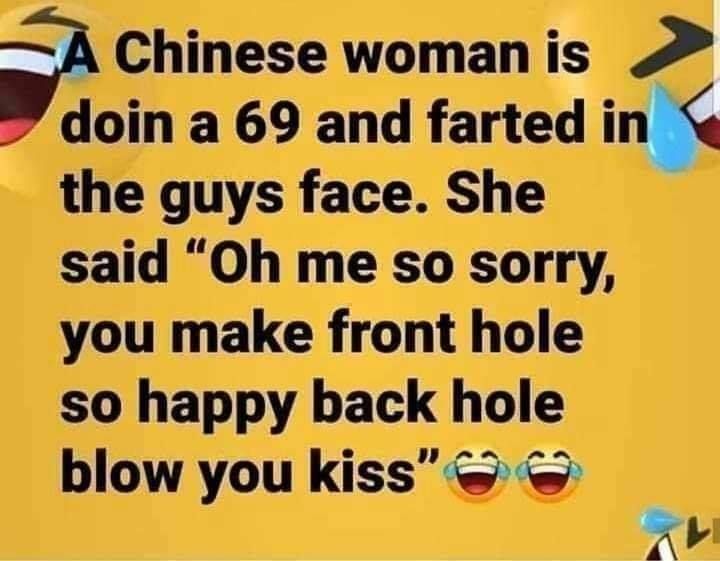 women humor - A Chinese woman is doin a 69 and farted in the guys face. She said "Oh me so sorry, you make front hole so happy back hole blow you kiss"