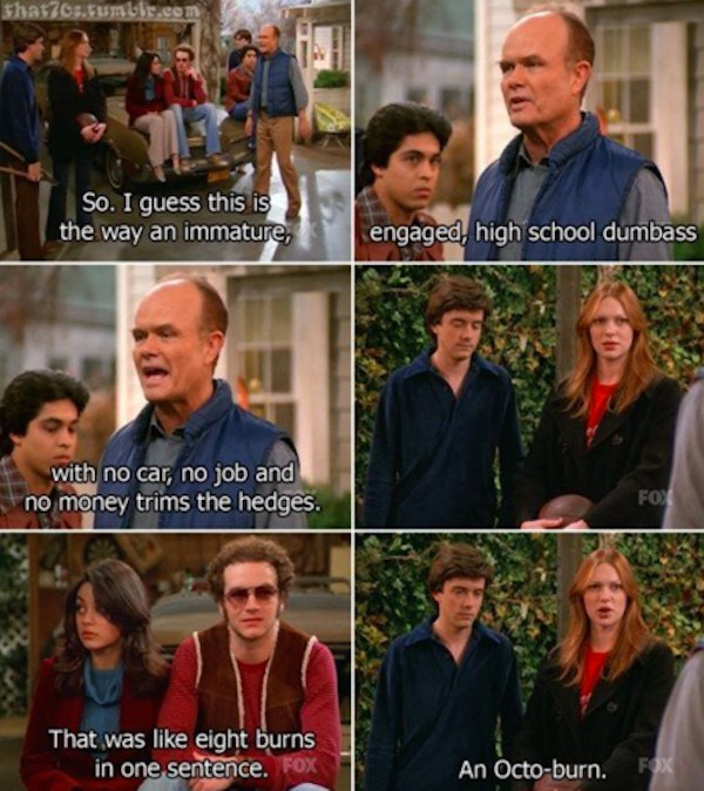 70s show quotes - Khasiaukle So. I guess this is the way an immature, engaged, high school dumbass with no car, no job and no money trims the hedges. Fon That was eight burns in one sentence. An Octoburn.