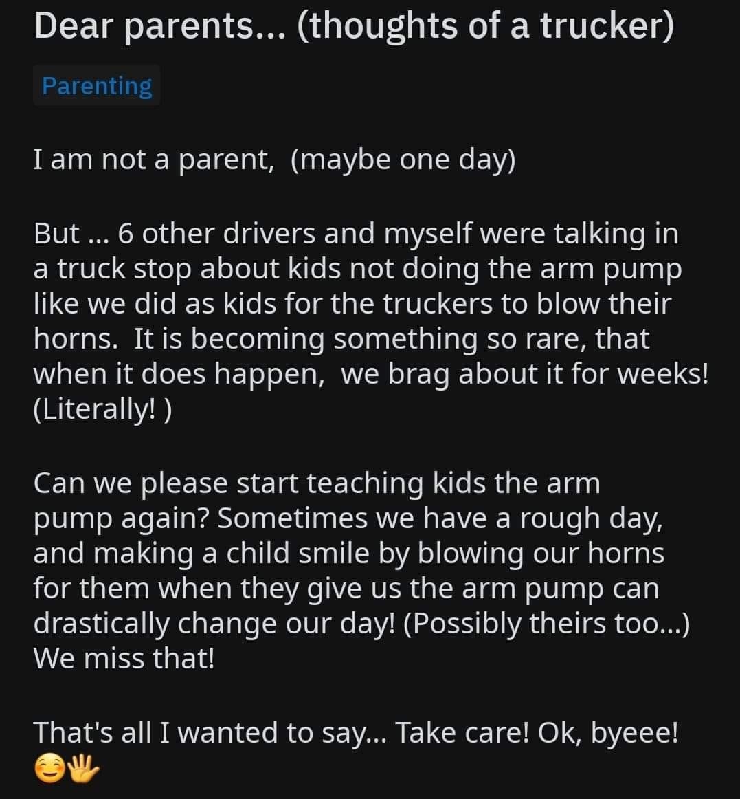 long day at work - Dear parents... thoughts of a trucker Parenting I am not a parent, maybe one day But ... 6 other drivers and myself were talking in a truck stop about kids not doing the arm pump we did as kids for the truckers to blow their horns. It i