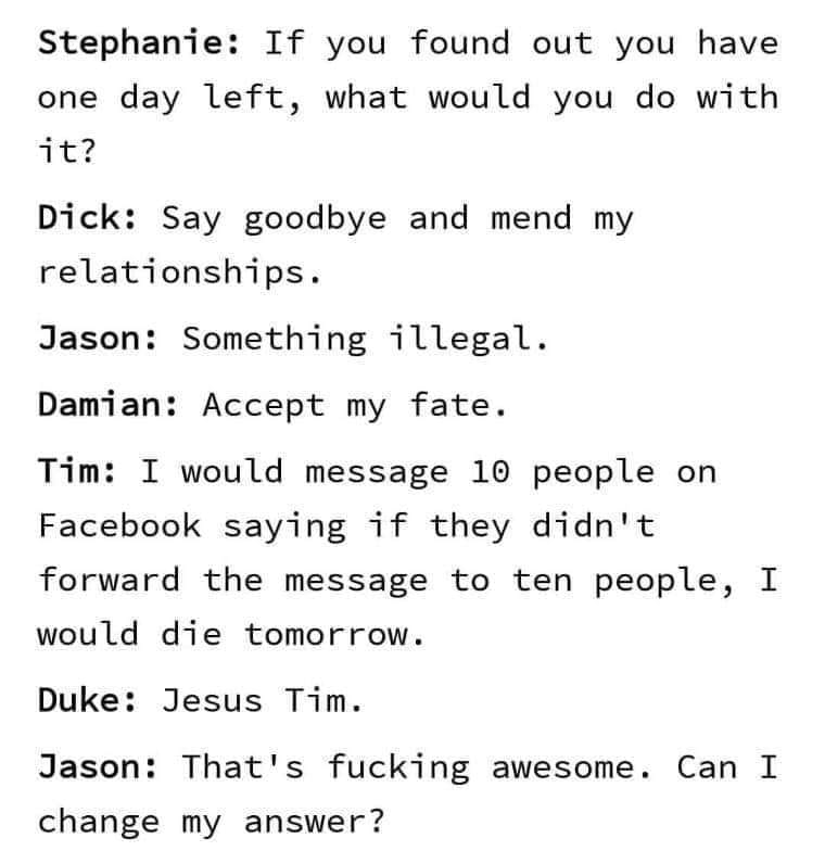 handwriting - Stephanie If you found out you have one day left, what would you do with it? Dick Say goodbye and mend my relationships. Jason Something illegal. Damian Accept my fate. Tim I would message 10 people on Facebook saying if they didn't forward 