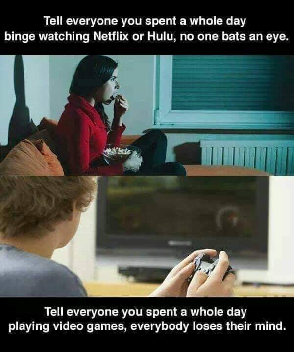 whole day watching netflix - Tell everyone you spent a whole day binge watching Netflix or Hulu, no one bats an eye. Tell everyone you spent a whole day playing video games, everybody loses their mind.