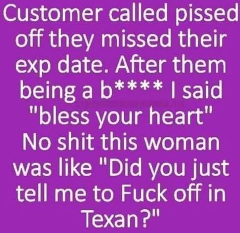 universal merchant bank - Customer called pissed off they missed their exp date. After them being a b I said "bless your heart" No shit this woman was "Did you just tell me to Fuck off in Texan?"