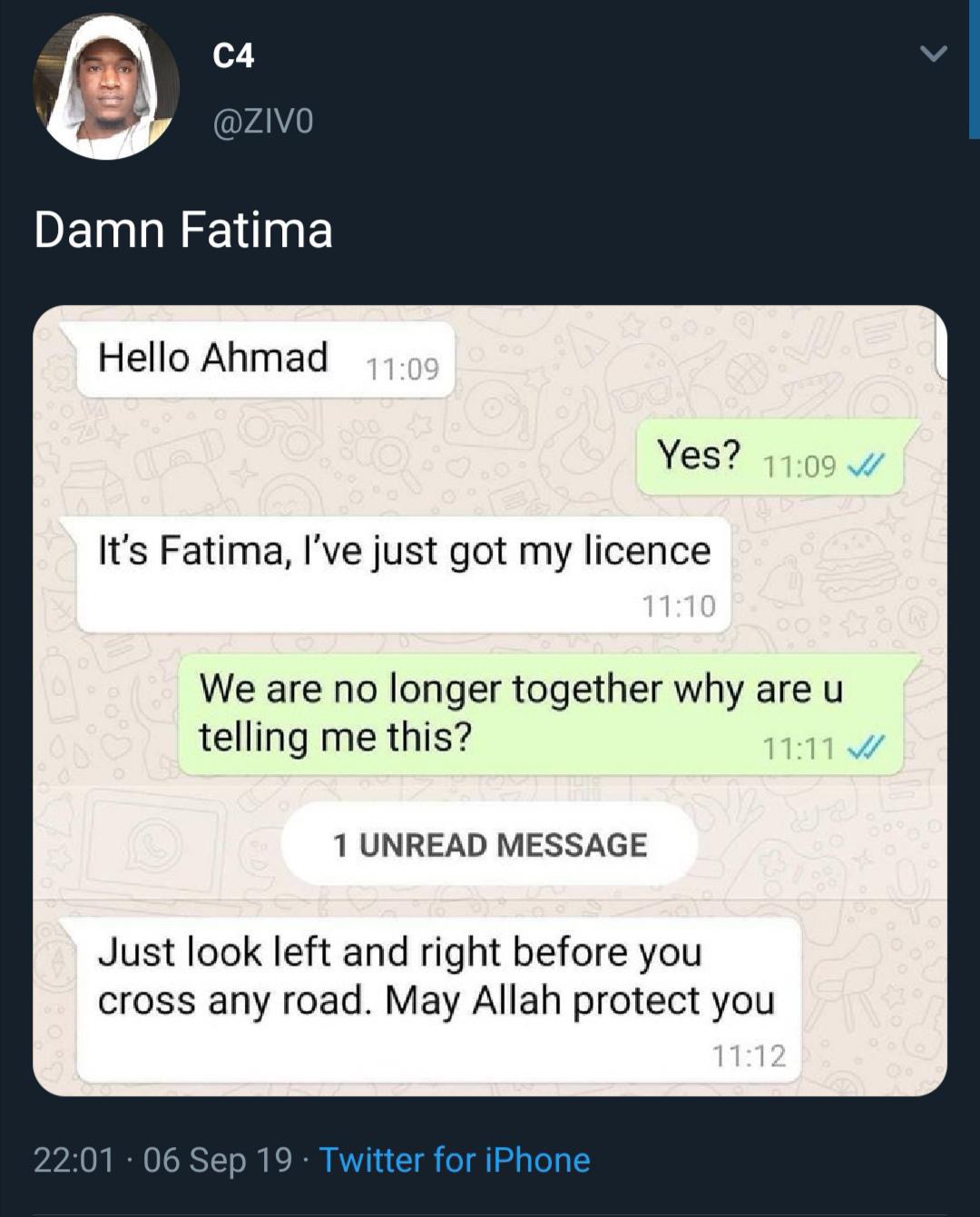 screenshot - C4 Damn Fatima Hello Ahmad Yes? It's Fatima, l've just got my licence We are no longer together why are u telling me this? V 1 Unread Message Just look left and right before you cross any road. May Allah protect you 06 Sep 19. Twitter for iPh