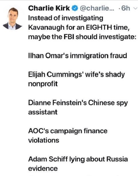document - Charlie Kirk ... 6h Instead of investigating Kavanaugh for an Eighth time, maybe the Fbi should investigate Ilhan Omar's immigration fraud Elijah Cummings' wife's shady nonprofit Dianne Feinstein's Chinese spy assistant Aoc's campaign finance v