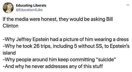 angle - Libs If the media were honest, they would be asking Bill Clinton Why Jeffrey Epstein had a picture of him wearing a dress Why he took 26 trips, including 5 without Ss, to Epstein's Why people around him keep committing "suicide" And why he never a