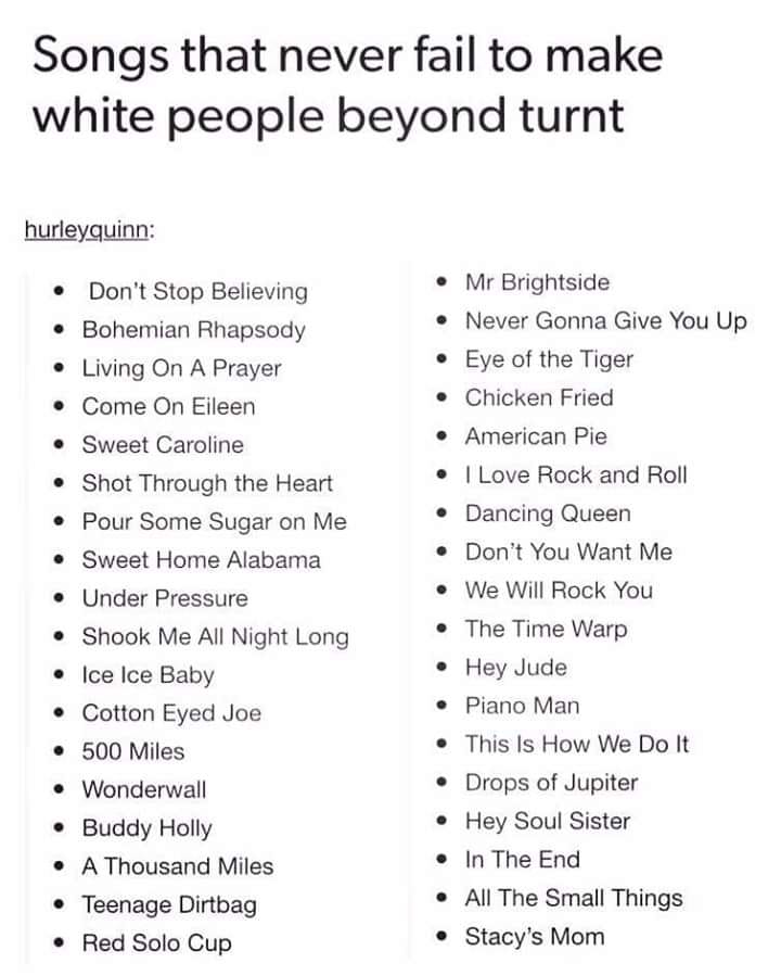 top white people songs - Songs that never fail to make white people beyond turnt hurleyquinn Don't Stop Believing Bohemian Rhapsody Living On A Prayer Come On Eileen Sweet Caroline Shot Through the Heart Pour Some Sugar on Me Sweet Home Alabama Under Pres