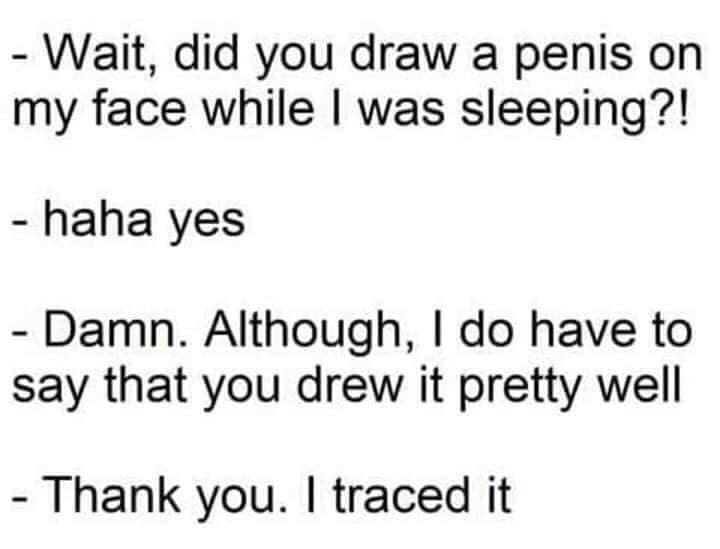 quotes about understanding girl - Wait, did you draw a penis on my face while I was sleeping?! haha yes Damn. Although, I do have to say that you drew it pretty well Thank you. I traced it