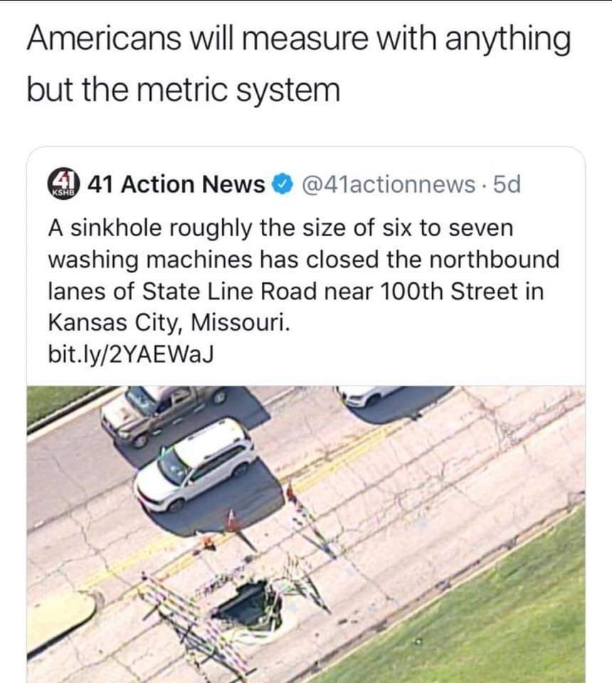 americans will use anything but the metric system - Americans will measure with anything but the metric system 4 41 Action News . 5d A sinkhole roughly the size of six to seven washing machines has closed the northbound lanes of State Line Road near 100th