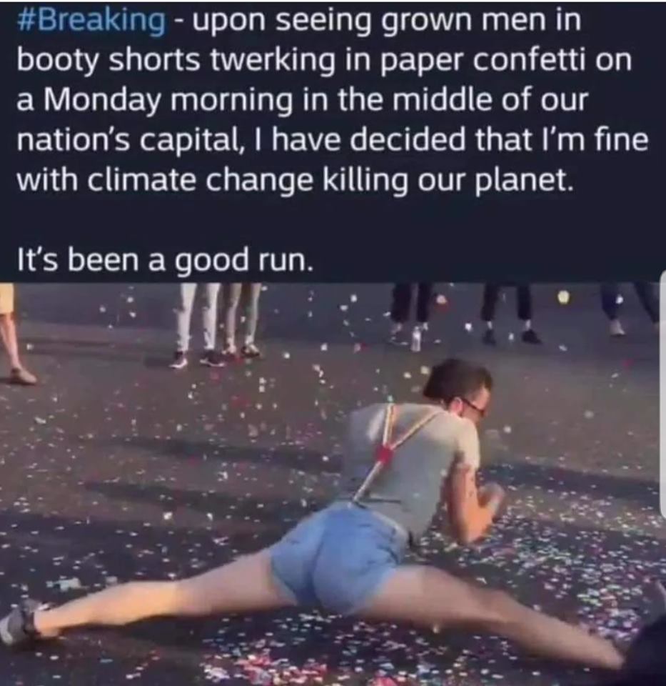 water - upon seeing grown men in booty shorts twerking in paper confetti on a Monday morning in the middle of our nation's capital, I have decided that I'm fine with climate change killing our planet. It's been a good run.