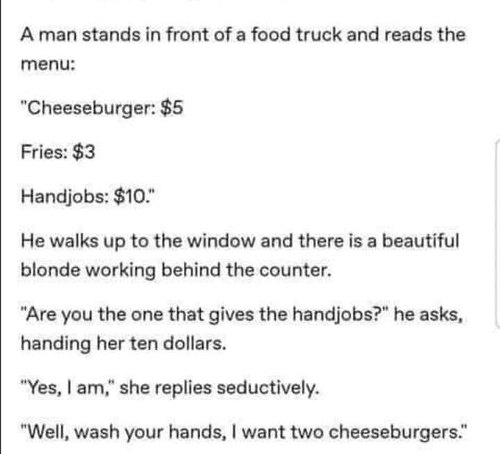 document - A man stands in front of a food truck and reads the menu "Cheeseburger $5 Fries $3 Handjobs $10." He walks up to the window and there is a beautiful blonde working behind the counter. "Are you the one that gives the handjobs?" he asks, handing 