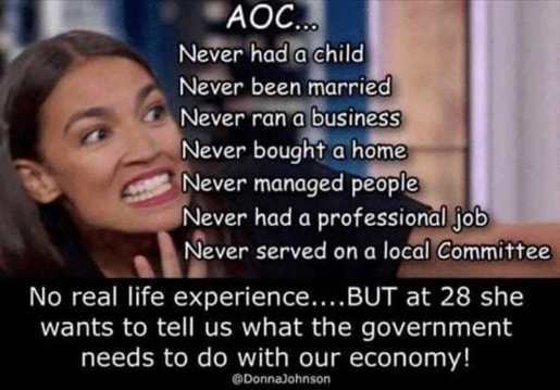aoc funny - Aoc... Never had a child Never been married Never ran a business Never bought a home Never managed people Never had a professional job Never served on a local Committee No real life experience....But at 28 she wants to tell us what the governm