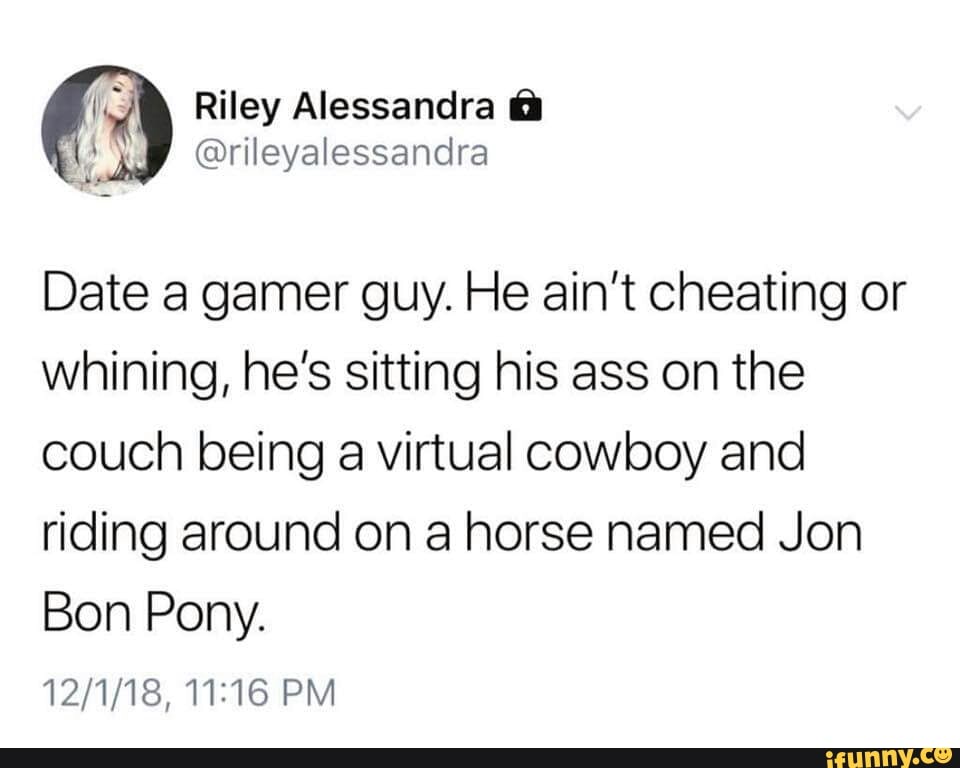 date a gamer guy meme - Riley Alessandra o Date a gamer guy. He ain't cheating or whining, he's sitting his ass on the couch being a virtual cowboy and riding around on a horse named Jon Bon Pony. 12118, ifunny.co