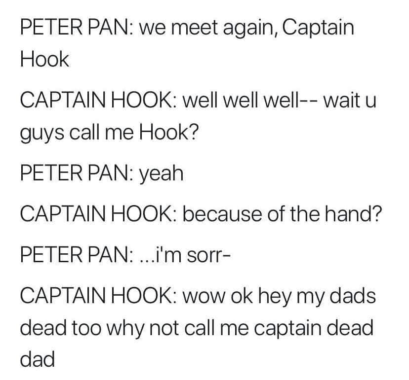 angle - Peter Pan we meet again, Captain Hook Captain Hook well well well wait u guys call me Hook? Peter Pan yeah Captain Hook because of the hand? Peter Pan ...i'm sorr Captain Hook wow ok hey my dads dead too why not call me captain dead dad