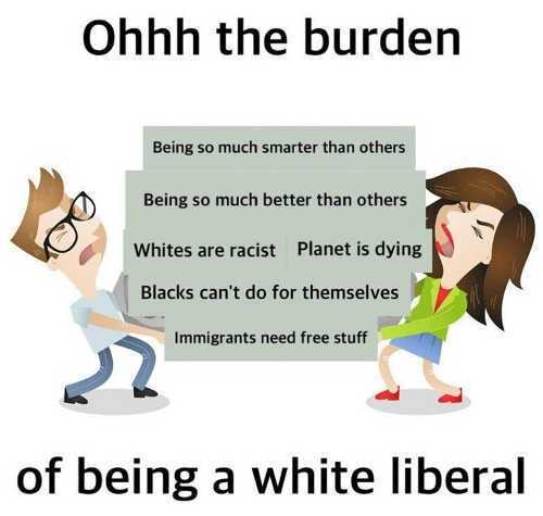 responsibility stress - Ohhh the burden Being so much smarter than others Being so much better than others Whites are racist Planet is dying Blacks can't do for themselves Immigrants need free stuff of being a white liberal
