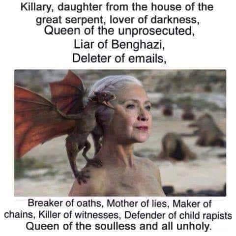 hillary stormborn - Killary, daughter from the house of the great serpent, lover of darkness, Queen of the unprosecuted, Liar of Benghazi, Deleter of emails, Breaker of oaths, Mother of lies, Maker of chains, Killer of witnesses, Defender of child rapists
