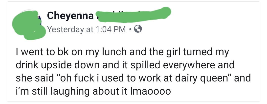 document - Cheyenna Yesterday at I went to bk on my lunch and the girl turned my drink upside down and it spilled everywhere and she said oh fuck i used to work at dairy queen
