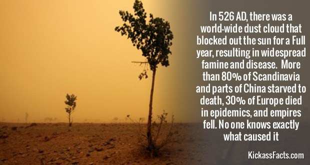 536ad - In 526 Ad, there was a worldwide dust cloud that blocked out the sun for a Full year, resulting in widespread famine and disease. More than 80% of Scandinavia and parts of China starved to death, 30% of Europe died in epidemics, and empires fell. 