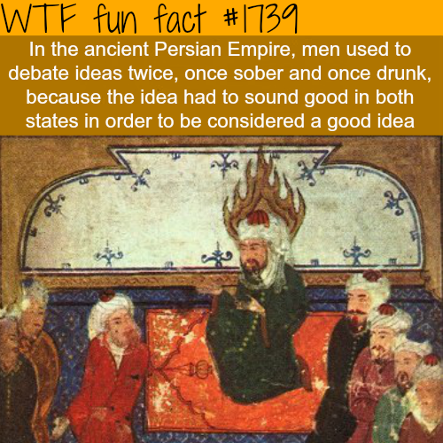 persian drunk - Wtf fun fact In the ancient Persian Empire, men used to debate ideas twice, once sober and once drunk, because the idea had to sound good in both states in order to be considered a good idea