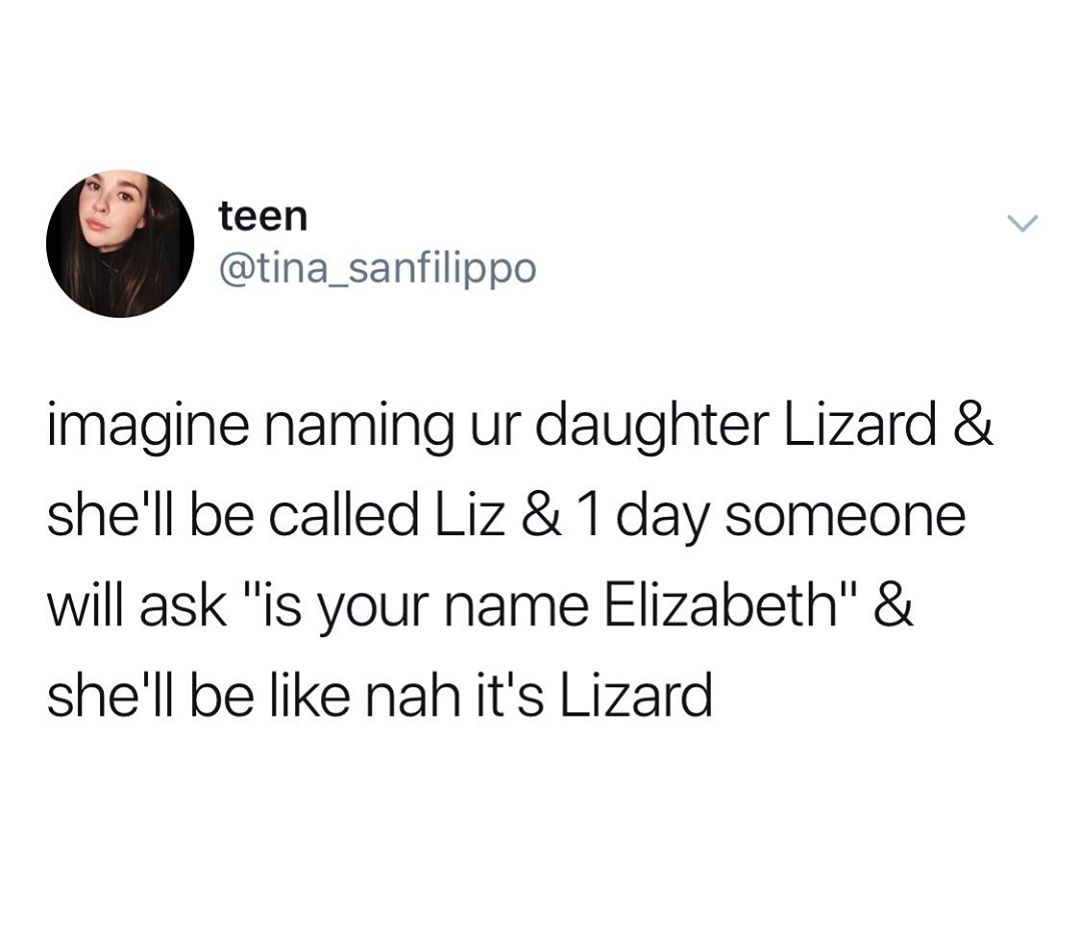 love you so much let's get - teen imagine naming ur daughter Lizard & she'll be called Liz & 1 day someone will ask "is your name Elizabeth" & she'll be nah it's Lizard