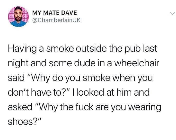 document - My Mate Dave Uk Having a smoke outside the pub last night and some dude in a wheelchair said "Why do you smoke when you don't have to?" I looked at him and asked "Why the fuck are you wearing shoes?"