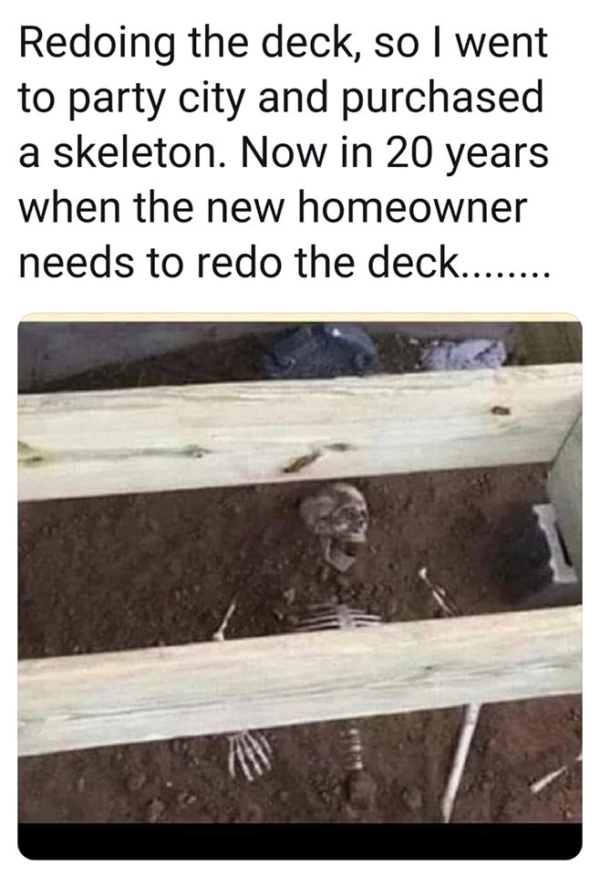 will be hilarious when the next homeowners replace the deck - Redoing the deck, so I went to party city and purchased a skeleton. Now in 20 years when the new homeowner needs to redo the deck........