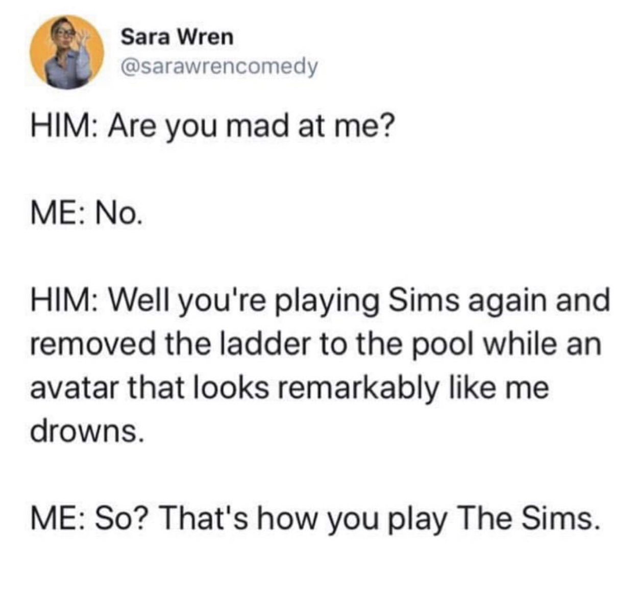 document - Sara Wren Him Are you mad at me? Me No. Him Well you're playing Sims again and removed the ladder to the pool while an avatar that looks remarkably me drowns. Me So? That's how you play The Sims.