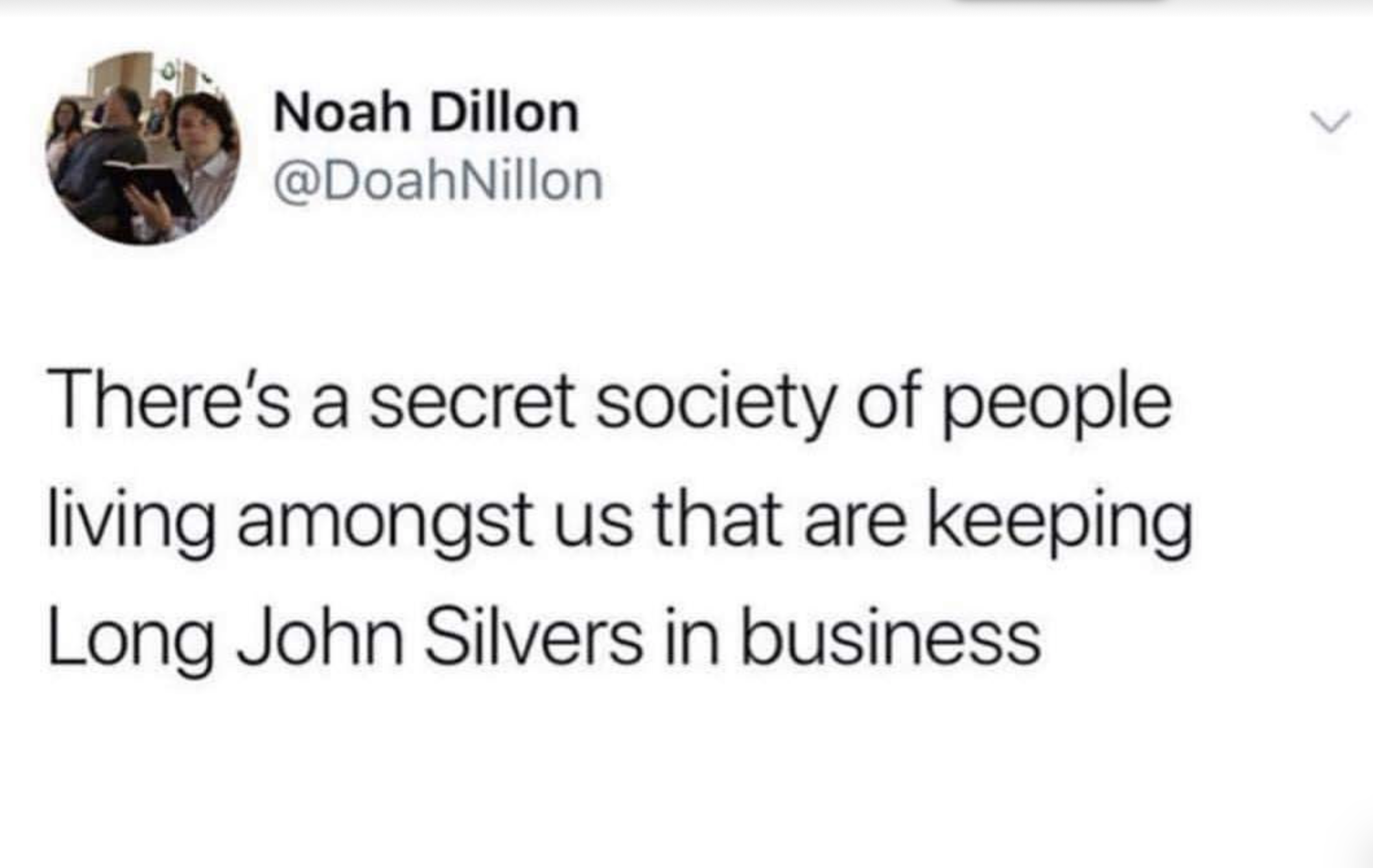 document - Noah Dillon There's a secret society of people living amongst us that are keeping Long John Silvers in business